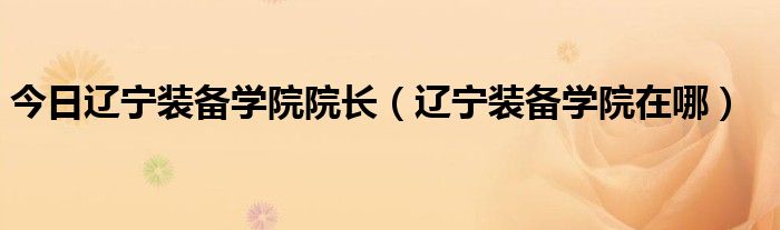 今日辽宁装备学院院长（辽宁装备学院在哪）