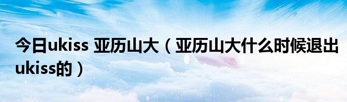今日ukiss 亚历山大（亚历山大什么时候退出ukiss的）