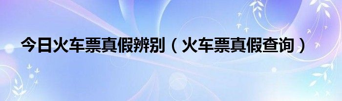 今日火车票真假辨别（火车票真假查询）