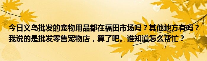 今日义乌批发的宠物用品都在福田市场吗？其他地方有吗？我说的是批发零售宠物店，算了吧。谁知道怎么帮忙？