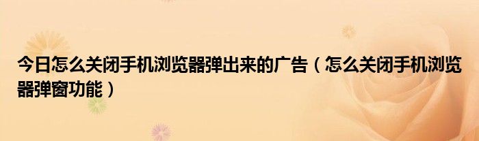 今日怎么关闭手机浏览器弹出来的广告（怎么关闭手机浏览器弹窗功能）