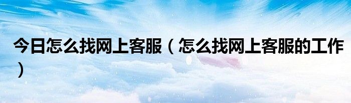 今日怎么找网上客服（怎么找网上客服的工作）