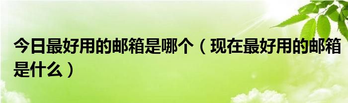 今日最好用的邮箱是哪个（现在最好用的邮箱是什么）