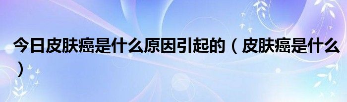 今日皮肤癌是什么原因引起的（皮肤癌是什么）