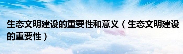 生态文明建设的重要性和意义（生态文明建设的重要性）