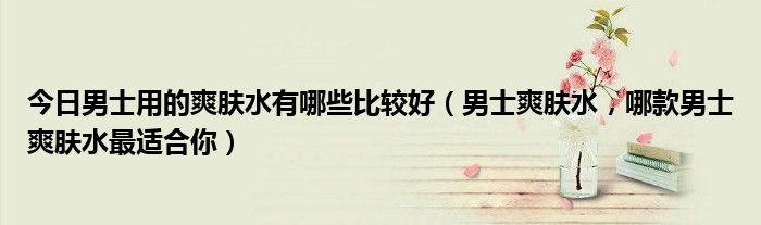今日男士用的爽肤水有哪些比较好（男士爽肤水，哪款男士爽肤水最适合你）