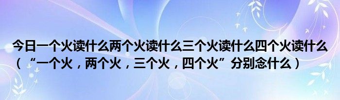 今日一个火读什么两个火读什么三个火读什么四个火读什么（“一个火，两个火，三个火，四个火”分别念什么）