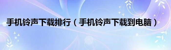 手机铃声下载排行（手机铃声下载到电脑）