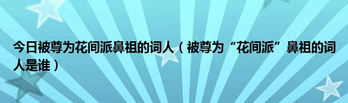 今日被尊为花间派鼻祖的词人（被尊为“花间派”鼻祖的词人是谁）