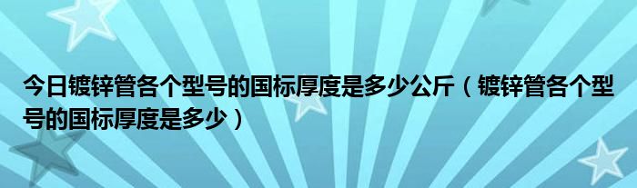 今日镀锌管各个型号的国标厚度是多少公斤（镀锌管各个型号的国标厚度是多少）