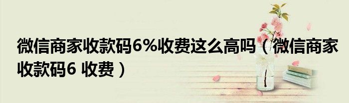 微信商家收款码6%收费这么高吗（微信商家收款码6 收费）