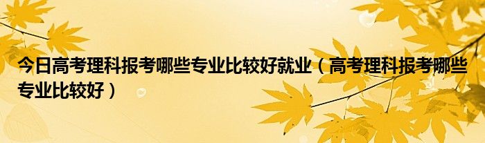 今日高考理科报考哪些专业比较好就业（高考理科报考哪些专业比较好）