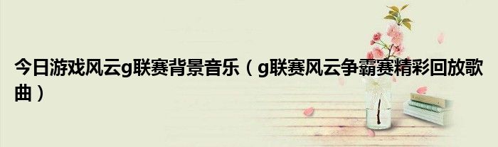 今日游戏风云g联赛背景音乐（g联赛风云争霸赛精彩回放歌曲）