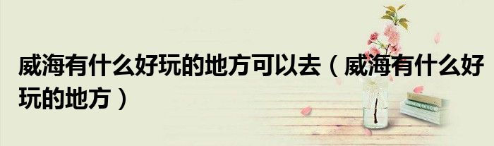 威海有什么好玩的地方可以去（威海有什么好玩的地方）