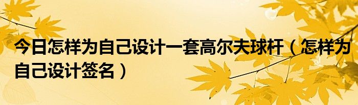 今日怎样为自己设计一套高尔夫球杆（怎样为自己设计签名）