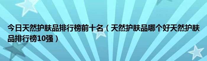 今日天然护肤品排行榜前十名（天然护肤品哪个好天然护肤品排行榜10强）