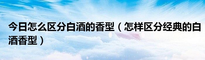 今日怎么区分白酒的香型（怎样区分经典的白酒香型）