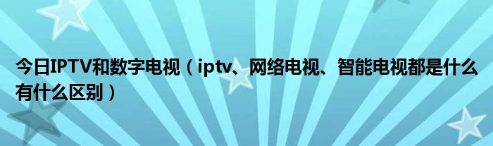 今日IPTV和数字电视（iptv、网络电视、智能电视都是什么有什么区别）