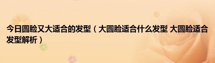 今日圆脸又大适合的发型（大圆脸适合什么发型 大圆脸适合发型解析）
