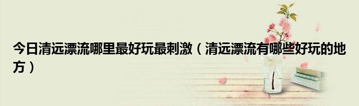 今日清远漂流哪里最好玩最刺激（清远漂流有哪些好玩的地方）