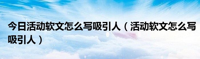 今日活动软文怎么写吸引人（活动软文怎么写吸引人）