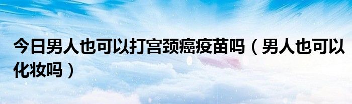 今日男人也可以打宫颈癌疫苗吗（男人也可以化妆吗）