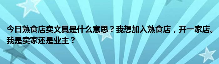 今日熟食店卖文具是什么意思？我想加入熟食店，开一家店。我是卖家还是业主？