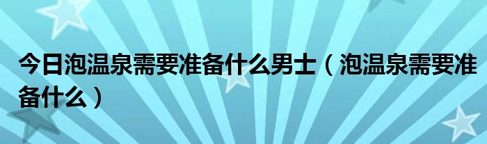 今日泡温泉需要准备什么男士（泡温泉需要准备什么）