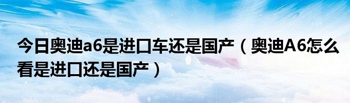 今日奥迪a6是进口车还是国产（奥迪A6怎么看是进口还是国产）