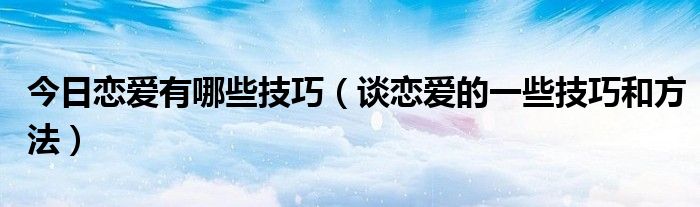 今日恋爱有哪些技巧（谈恋爱的一些技巧和方法）