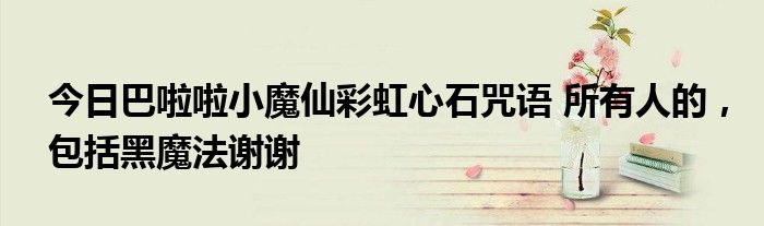 今日巴啦啦小魔仙彩虹心石咒语 所有人的，包括黑魔法谢谢