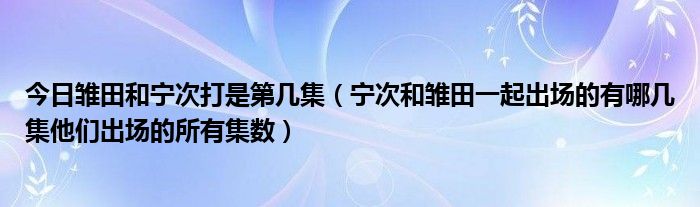 今日雏田和宁次打是第几集（宁次和雏田一起出场的有哪几集他们出场的所有集数）