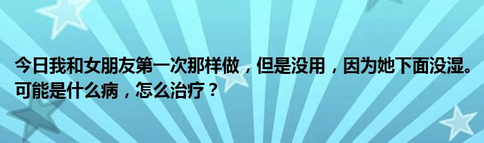 今日我和女朋友第一次那样做，但是没用，因为她下面没湿。可能是什么病，怎么治疗？
