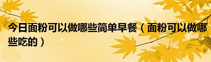 今日面粉可以做哪些简单早餐（面粉可以做哪些吃的）