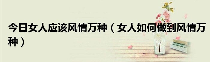 今日女人应该风情万种（女人如何做到风情万种）