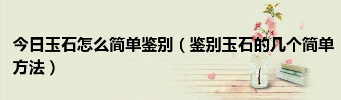 今日玉石怎么简单鉴别（鉴别玉石的几个简单方法）