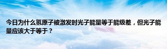 今日为什么氢原子被激发时光子能量等于能级差，但光子能量应该大于等于？