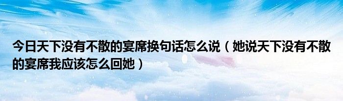 今日天下没有不散的宴席换句话怎么说（她说天下没有不散的宴席我应该怎么回她）