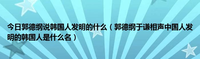 今日郭德纲说韩国人发明的什么（郭德纲于谦相声中国人发明的韩国人是什么名）