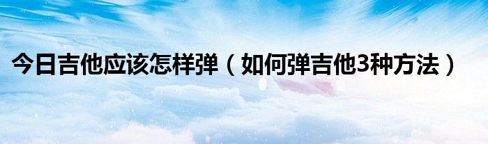 今日吉他应该怎样弹（如何弹吉他3种方法）