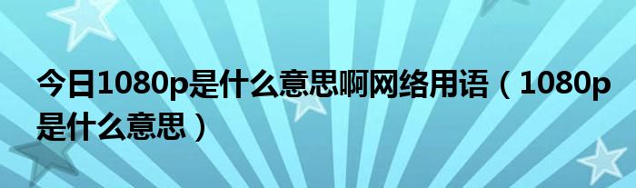 今日1080p是什么意思啊网络用语（1080p是什么意思）