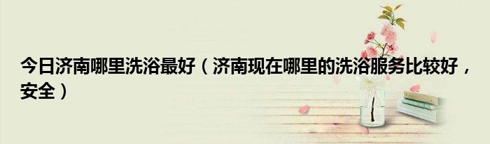 今日济南哪里洗浴最好（济南现在哪里的洗浴服务比较好，安全）