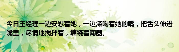 今日王经理一边安慰着她，一边深吻着她的嘴，把舌头伸进嘴里，尽情地搅拌着，缠绕着陶器。
