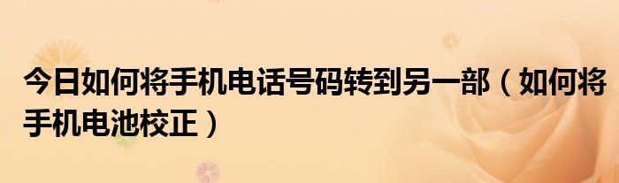 今日如何将手机电话号码转到另一部（如何将手机电池校正）