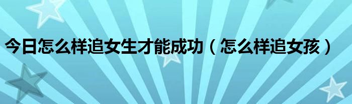 今日怎么样追女生才能成功（怎么样追女孩）