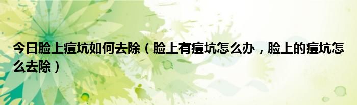 今日脸上痘坑如何去除（脸上有痘坑怎么办，脸上的痘坑怎么去除）