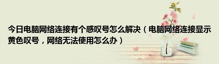 今日电脑网络连接有个感叹号怎么解决（电脑网络连接显示黄色叹号，网络无法使用怎么办）