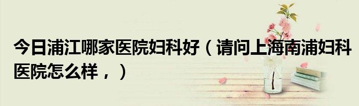 今日浦江哪家医院妇科好（请问上海南浦妇科医院怎么样，）