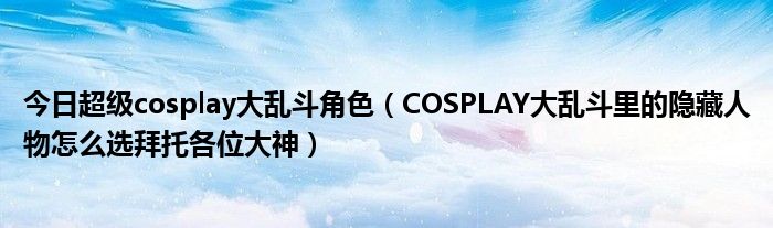 今日超级cosplay大乱斗角色（COSPLAY大乱斗里的隐藏人物怎么选拜托各位大神）