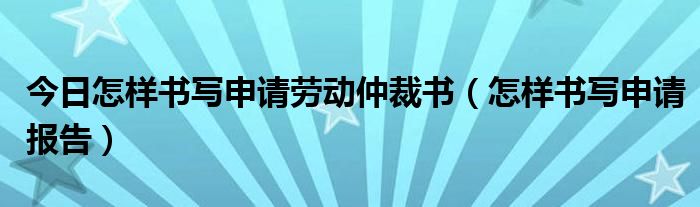 今日怎样书写申请劳动仲裁书（怎样书写申请报告）
